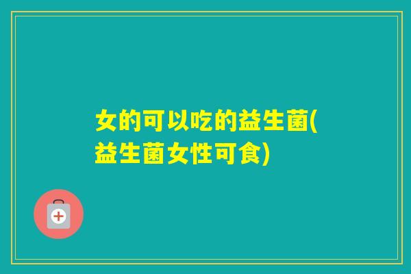 女的可以吃的益生菌(益生菌女性可食)