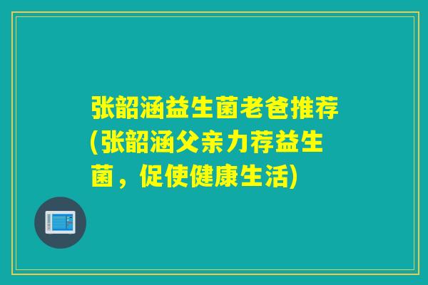 张韶涵益生菌老爸推荐(张韶涵父亲力荐益生菌，促使健康生活)