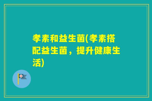 孝素和益生菌(孝素搭配益生菌,提升健康生活) 孝素和益生菌(孝素搭配益生菌,提升健康生活)
