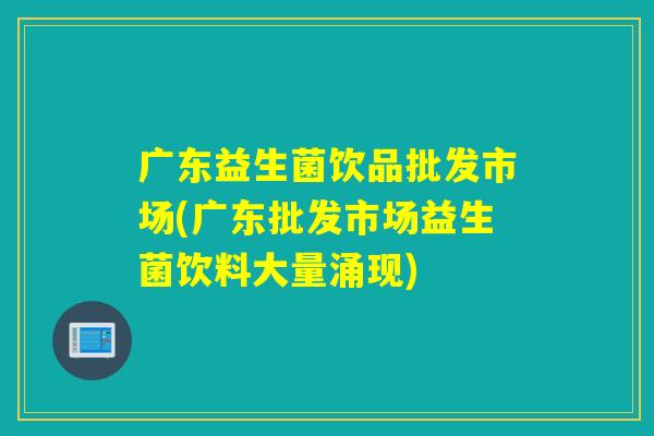 广东益生菌饮品批发市场(广东批发市场益生菌饮料大量涌现)