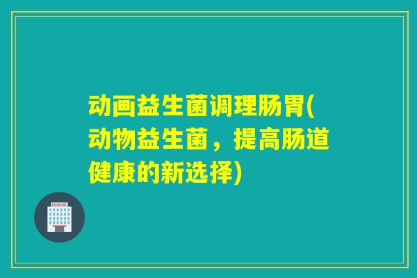 动画益生菌调理肠胃(动物益生菌，提高肠道健康的新选择)