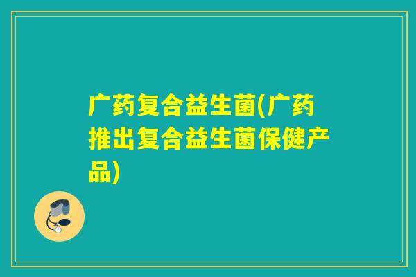 广药复合益生菌(广药推出复合益生菌保健产品) 广药复合益生菌(广药推出复合益生菌保健产品)