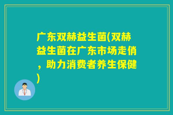 广东双赫益生菌(双赫益生菌在广东市场走俏，助力消费者养生保健)
