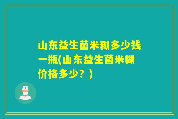 山东益生菌米糊多少钱一瓶(山东益生菌米糊价格多少?) 山东益生菌米糊多少钱一瓶(山东益生菌米糊价格多少?)