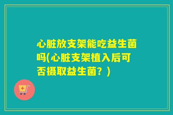 放支架能吃益生菌吗(支架植入后可否摄取益生菌?) 放支架能吃益生菌吗(支架植入后可否摄取益生菌?)