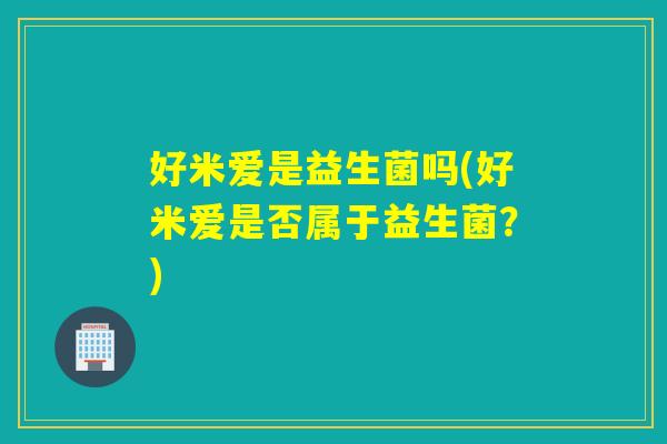 好米爱是益生菌吗(好米爱是否属于益生菌?) 好米爱是益生菌吗(好米爱是否属于益生菌?)
