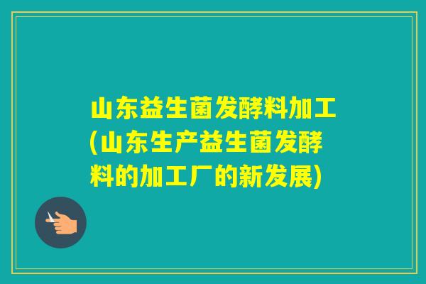 山东益生菌发酵料加工(山东生产益生菌发酵料的加工厂的新发展)