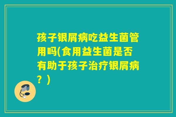 孩子银屑吃益生菌管用吗(食用益生菌是否有助于孩子银屑？)