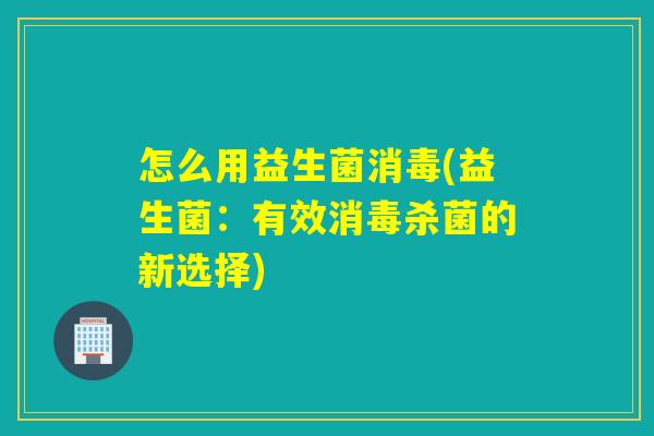 怎么用益生菌消毒(益生菌：有效消毒杀菌的新选择)