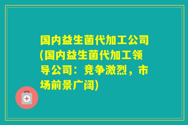 国内益生菌代加工公司(国内益生菌代加工领导公司:竞争激烈,市场前景广阔) 国内益生菌代加工公司(国内益生菌代加工领导公司:竞争激烈,市场前景广阔)