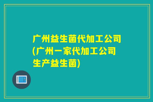 广州益生菌代加工公司(广州一家代加工公司生产益生菌) 广州益生菌代加工公司(广州一家代加工公司生产益生菌)