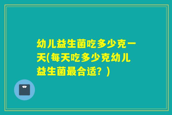 幼儿益生菌吃多少克一天(每天吃多少克幼儿益生菌合适？)