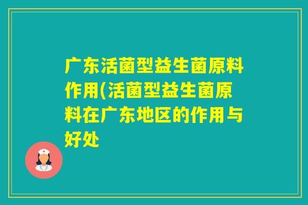 广东活菌型益生菌原料作用(活菌型益生菌原料在广东地区的作用与好处