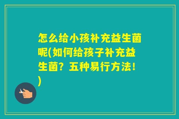怎么给小孩补充益生菌呢(如何给孩子补充益生菌?五种易行方法!) 怎么给小孩补充益生菌呢(如何给孩子补充益生菌?五种易行方法!)