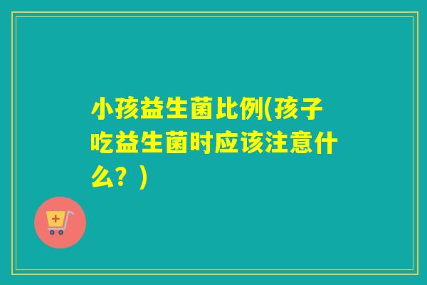小孩益生菌比例(孩子吃益生菌时应该注意什么？)