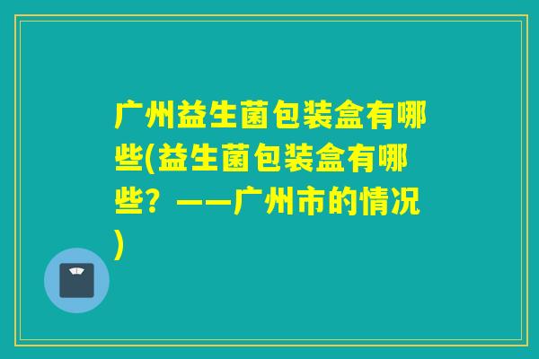 广州益生菌包装盒有哪些(益生菌包装盒有哪些?——广州市的情况) 广州益生菌包装盒有哪些(益生菌包装盒有哪些?——广州市的情况)