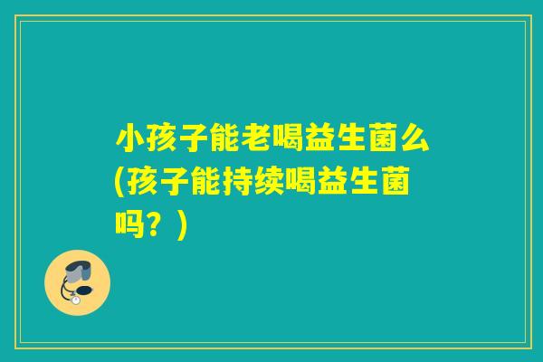 小孩子能老喝益生菌么(孩子能持续喝益生菌吗？)