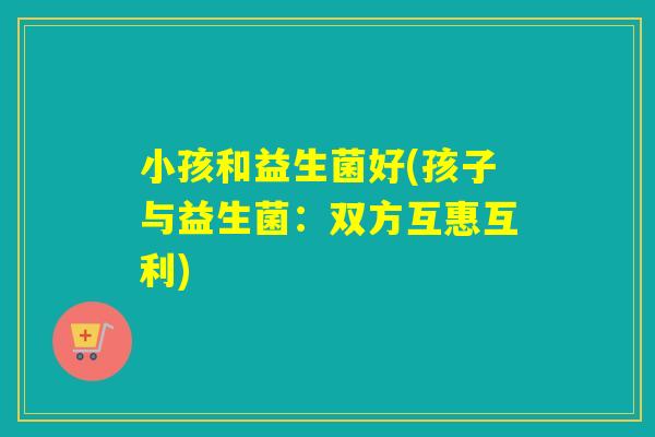 小孩和益生菌好(孩子与益生菌:双方互惠互利) 小孩和益生菌好(孩子与益生菌:双方互惠互利)