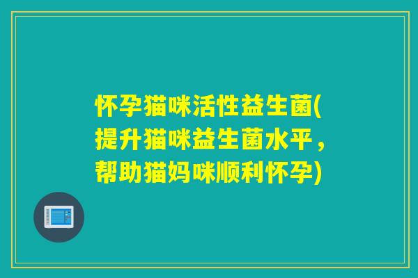 怀孕猫咪活性益生菌(提升猫咪益生菌水平,帮助猫妈咪顺利怀孕) 怀孕猫咪活性益生菌(提升猫咪益生菌水平,帮助猫妈咪顺利怀孕)