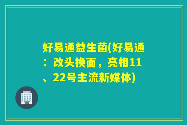 好易通益生菌(好易通：改头换面，亮相11、22号主流新媒体)