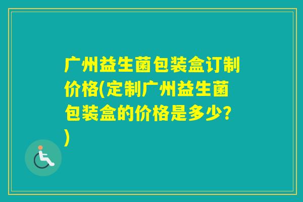 广州益生菌包装盒订制价格(定制广州益生菌包装盒的价格是多少？)
