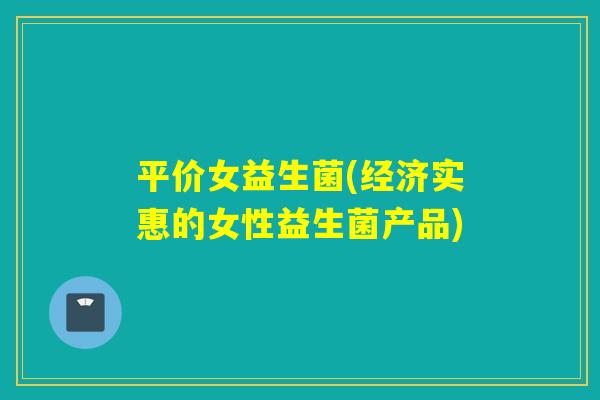 平价女益生菌(经济实惠的女性益生菌产品)