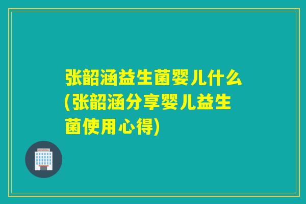 张韶涵益生菌婴儿什么(张韶涵分享婴儿益生菌使用心得)