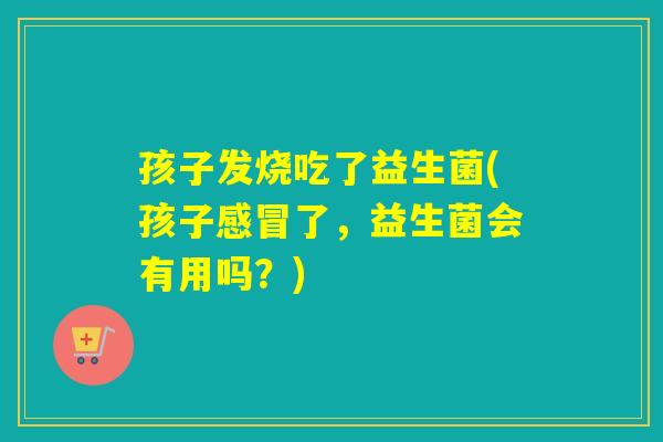 孩子发烧吃了益生菌(孩子了,益生菌会有用吗?) 孩子发烧吃了益生菌(孩子了,益生菌会有用吗?)