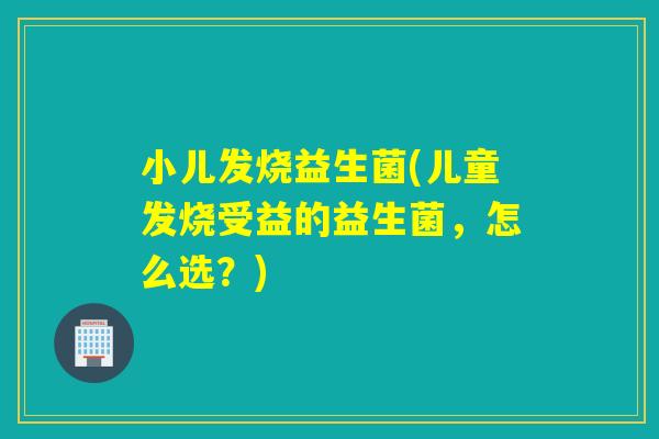 小儿发烧益生菌(儿童发烧受益的益生菌,怎么选?) 小儿发烧益生菌(儿童发烧受益的益生菌,怎么选?)