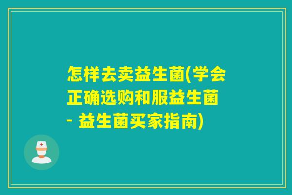 怎样去卖益生菌(学会正确选购和服益生菌 - 益生菌买家指南)