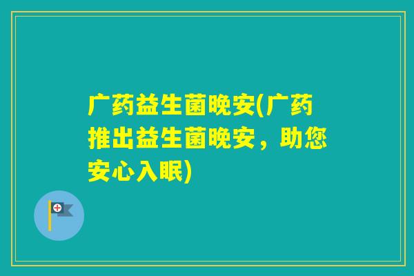 广药益生菌晚安(广药推出益生菌晚安,助您安心入眠) 广药益生菌晚安(广药推出益生菌晚安,助您安心入眠)