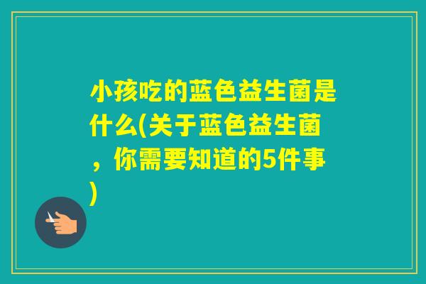 小孩吃的蓝色益生菌是什么(关于蓝色益生菌，你需要知道的5件事)