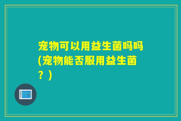 宠物可以用益生菌吗吗(宠物能否服用益生菌？)