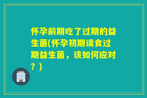 怀孕前期吃了过期的益生菌(怀孕初期误食过期益生菌,该如何应对?) 怀孕前期吃了过期的益生菌(怀孕初期误食过期益生菌,该如何应对?)