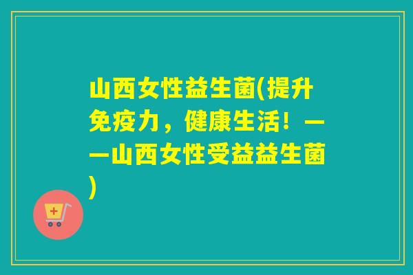 山西女性益生菌(提升力，健康生活！——山西女性受益益生菌)
