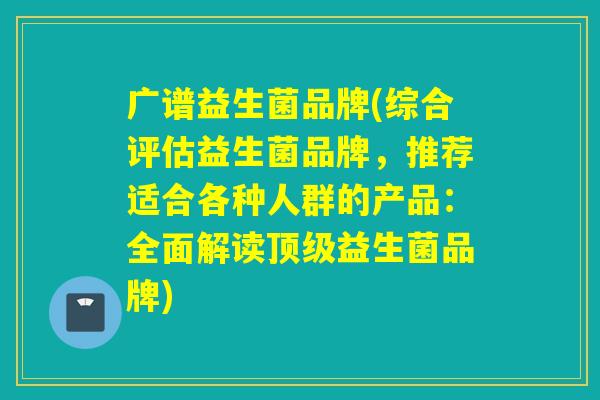 广谱益生菌品牌(综合评估益生菌品牌,推荐适合各种人群的产品:全面解读益生菌品牌) 广谱益生菌品牌(综合评估益生菌品牌,推荐适合各种人群的产品:全面解读益生菌品牌)
