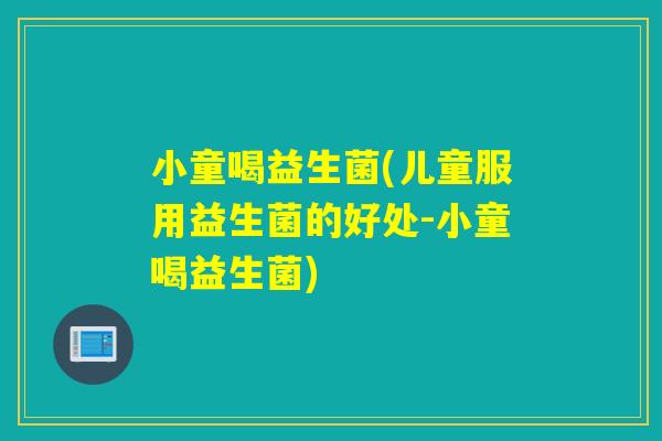 小童喝益生菌(儿童服用益生菌的好处-小童喝益生菌)