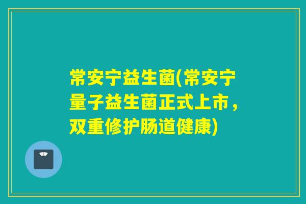 常安宁益生菌(常安宁量子益生菌正式上市，双重修护肠道健康)