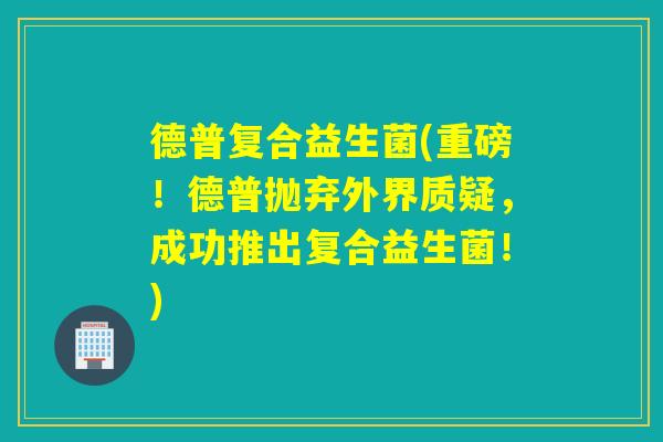 德普复合益生菌(重磅!德普抛弃外界质疑,成功推出复合益生菌!) 德普复合益生菌(重磅!德普抛弃外界质疑,成功推出复合益生菌!)