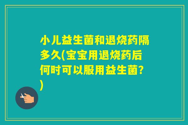 小儿益生菌和退烧药隔多久(宝宝用退烧药后何时可以服用益生菌？)