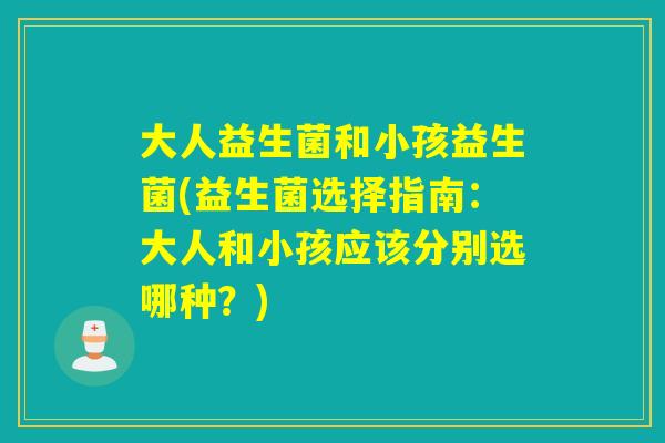 大人益生菌和小孩益生菌(益生菌选择指南:大人和小孩应该分别选哪种?) 大人益生菌和小孩益生菌(益生菌选择指南:大人和小孩应该分别选哪种?)