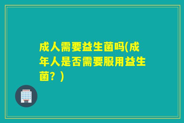 成人需要益生菌吗(成年人是否需要服用益生菌?) 成人需要益生菌吗(成年人是否需要服用益生菌?)
