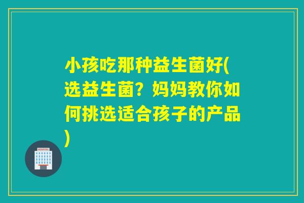 小孩吃那种益生菌好(选益生菌？妈妈教你如何挑选适合孩子的产品)