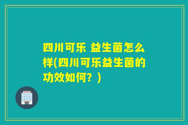 四川可乐 益生菌怎么样(四川可乐益生菌的功效如何？)
