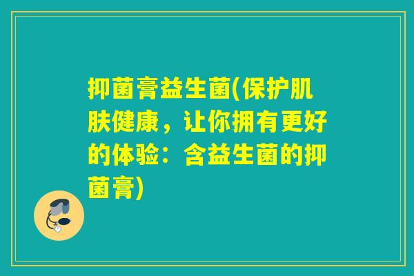 抑菌膏益生菌(保护健康,让你拥有更好的体验:含益生菌的抑菌膏) 抑菌膏益生菌(保护健康,让你拥有更好的体验:含益生菌的抑菌膏)