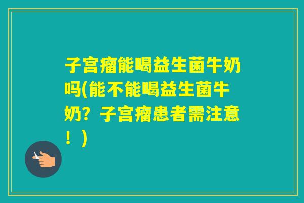 子宫瘤能喝益生菌牛奶吗(能不能喝益生菌牛奶？子宫瘤患者需注意！)