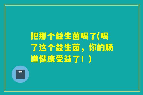把那个益生菌喝了(喝了这个益生菌，你的肠道健康受益了！)