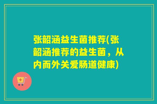 张韶涵益生菌推荐(张韶涵推荐的益生菌，从内而外关爱肠道健康)