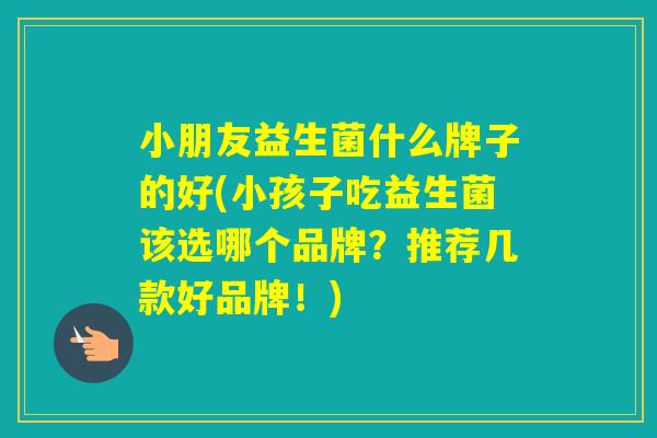 小朋友益生菌什么牌子的好(小孩子吃益生菌该选哪个品牌？推荐几款好品牌！)