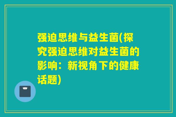 强迫思维与益生菌(探究强迫思维对益生菌的影响:新视角下的健康话题) 强迫思维与益生菌(探究强迫思维对益生菌的影响:新视角下的健康话题)